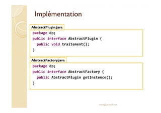IImmpplléémmeennttaattiioonn 
AbstractPlugin.java 
package dp; 
public interface AbstractPlugin { 
public void traitement(); 
} 
AbstractFactory.java 
package dp; 
public interface AbstractFactory { 
public AbstractPlugin getInstence(); 
med@youssfi.net 
} 
 