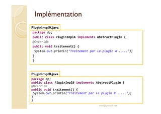 IImmpplléémmeennttaattiioonn 
PluginImplA.java 
package dp; 
public class PluginImplA implements AbstractPlugin { 
@Override 
public void traitement() { 
System.out.println(Traitement par le plugin A .....); 
} 
} 
package dp; 
public class PluginImplB implements AbstractPlugin { 
@Override 
public void traitement() { 
System.out.println(Traitement par le plugin B .....); 
} 
} 
med@youssfi.net 
PluginImplB.java 
 