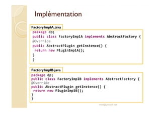 IImmpplléémmeennttaattiioonn 
FactoryImplA.java 
package dp; 
public class FactoryImplA implements AbstractFactory { 
@Override 
public AbstractPlugin getInstence() { 
return new PluginImplA(); 
} 
} 
package dp; 
public class FactoryImplB implements AbstractFactory { 
@Override 
public AbstractPlugin getInstence() { 
return new PluginImplB(); 
} 
} 
med@youssfi.net 
FactoryImplB.java 
 
