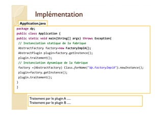 IImmpplléémmeennttaattiioonn 
Application.java 
package dp; 
public class Application { 
public static void main(String[] args) throws Exception{ 
// Instanciation statique de la fabrique 
AbstractFactory factory=new FactoryImplA(); 
AbstractPlugin plugin=factory.getInstence(); 
plugin.traitement(); 
// Instanciation dynamique de la fabrique 
factory =(AbstractFactory) Class.forName(dp.FactoryImplB).newInstance(); 
plugin=factory.getInstence(); 
plugin.traitement(); 
} 
} 
Traitement par le plugin A ..... 
Traitement par le plugin B ..... 
 