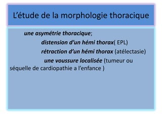 L’étude de la morphologie thoracique
     une asymétrie thoracique;
            distension d’un hémi thorax( EPL)
            rétraction d’un hémi thorax (atélectasie)
             une voussure localisée (tumeur ou
séquelle de cardiopathie a l’enfance )
 