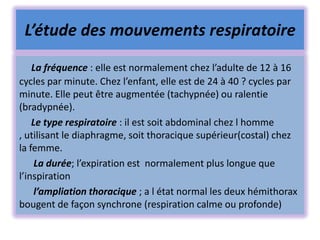 L’étude des mouvements respiratoire
    La fréquence : elle est normalement chez l’adulte de 12 à 16
cycles par minute. Chez l’enfant, elle est de 24 à 40 ? cycles par
minute. Elle peut être augmentée (tachypnée) ou ralentie
(bradypnée).
    Le type respiratoire : il est soit abdominal chez l homme
, utilisant le diaphragme, soit thoracique supérieur(costal) chez
la femme.
     La durée; l’expiration est normalement plus longue que
l’inspiration
     l’ampliation thoracique ; a l état normal les deux hémithorax
bougent de façon synchrone (respiration calme ou profonde)
 