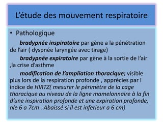 L’étude des mouvement respiratoire
• Pathologique
     bradypnée inspiratoire par gène a la pénétration
de l’air ( dyspnée laryngée avec tirage)
     bradypnée expiratoire par gène à la sortie de l’air
,la crise d’asthme
     modification de l’ampliation thoracique; visible
plus lors de la respiration profonde , apprécies par l
indice de HIRTZ( mesurer le périmètre de la cage
thoracique au niveau de la ligne mamelonnaire à la fin
d’une inspiration profonde et une expiration profonde,
nle 6 a 7cm . Abaissé si il est inferieur a 6 cm)
 