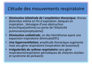 L’étude des mouvements respiratoire
• Diminution bilatérale de l ampliation thoracique; thorax
  distendus même en fin d expiration ,bloqués en
  inspiration . témoigne d’une obstruction
  bronchique(asthme) ou perte de l’élasticité
  pulmonaire(emphysème)
• Diminution unilatérale; un des hémithorax ayant une
  expansion inspiratoire diminuée(EPL)
• Une hyperventilation; amplitude thoracique augmente
  mais ans gène respiratoire (respiration de kussmaul)
• Irrégularités du rythme respiratoire sans gène
  respiratoire(respiration périodiques de cheynes-stockes
  et syndrome de pickwick)
 