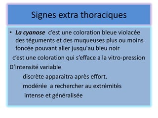 Signes extra thoraciques
• La cyanose c’est une coloration bleue violacée
  des téguments et des muqueuses plus ou moins
  foncée pouvant aller jusqu'au bleu noir
 c’est une coloration qui s’efface a la vitro-pression
D’intensité variable
     discrète apparaitra après effort.
     modérée a rechercher au extrémités
      intense et généralisée
 