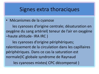 Signes extra thoraciques
• Mécanismes de la cyanose
    les cyanoses d’origine centrale; désaturation en
oxygène du sang artériel( teneur de l’air en oxygène
–haute altitude- IRA IRC )
    les cyanoses d’origine périphériques;
ralentissement de la circulation dans les capillaires
périphériques. Dans ce cas la saturation est
normale(IC globale syndrome de Raynaud
     les cyanoses mixtes( CPC décompensé )
 