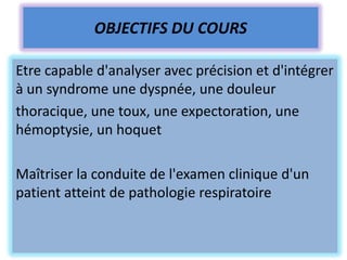 OBJECTIFS DU COURS

Etre capable d'analyser avec précision et d'intégrer
à un syndrome une dyspnée, une douleur
thoracique, une toux, une expectoration, une
hémoptysie, un hoquet

Maîtriser la conduite de l'examen clinique d'un
patient atteint de pathologie respiratoire
 