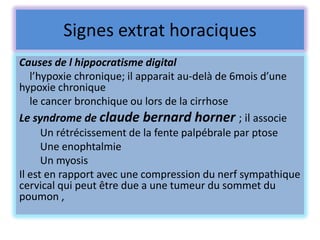 Signes extrat horaciques
Causes de l hippocratisme digital
   l’hypoxie chronique; il apparait au-delà de 6mois d’une
hypoxie chronique
   le cancer bronchique ou lors de la cirrhose
Le syndrome de claude bernard horner ; il associe
      Un rétrécissement de la fente palpébrale par ptose
      Une enophtalmie
      Un myosis
Il est en rapport avec une compression du nerf sympathique
cervical qui peut être due a une tumeur du sommet du
poumon ,
 