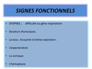 SIGNES FONCTIONNELS
• DYSPNEE ;     difficulté ou gêne respiratoire

• Douleurs thoraciques .

• La toux ; bruyante et brève expiration .

• L’expectoration

• La vomique

• L’hémoptysie
 