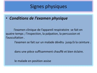 Signes physiques

• Conditions de l’examen physique

      l’examen clinique de l’appareil respiratoire se fait en
quatre temps ; l’inspection, la palpation, la percussion et
l’auscultation .
       l’examen se fait sur un malade dévêtu jusqu’à la ceinture .

      dans une pièce suffisamment chauffé et bien éclaire.

      le malade en position assise
 
