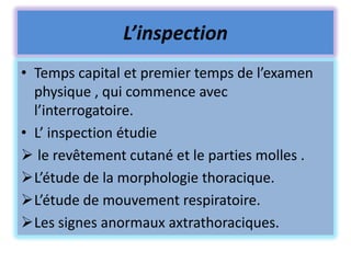 L’inspection
• Temps capital et premier temps de l’examen
  physique , qui commence avec
  l’interrogatoire.
• L’ inspection étudie
 le revêtement cutané et le parties molles .
L’étude de la morphologie thoracique.
L’étude de mouvement respiratoire.
Les signes anormaux axtrathoraciques.
 