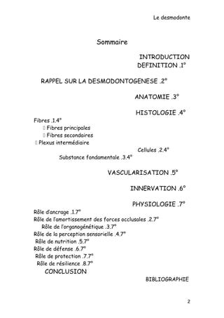 Le desmodonte
Sommaire
INTRODUCTION
1°.DEFINITION
2°.RAPPEL SUR LA DESMODONTOGENESE
3°.ANATOMIE
4°.HISTOLOGIE
4°.1.Fibres
 Fibres principales
 Fibres secondaires
 Plexus intermédiaire
4°.2.Cellules
4°.3.Substance fondamentale
5°.VASCULARISATION
6°.INNERVATION
7°.PHYSIOLOGIE
7°.1.Rôle d’ancrage
7°.2.Rôle de l’amortissement des forces occlusales
7°.3.Rôle de l’organogénétique
7°.4.Rôle de la perception sensorielle
7°.5.Rôle de nutrition
7°.6.Rôle de défense
7°.7.Rôle de protection
7°.8.Rôle de résilience
CONCLUSION
BIBLIOGRAPHIE
2
 