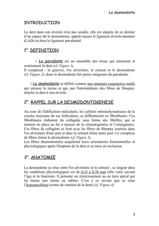 Le desmodonte
INTRODUCTION
La dent dans son alvéole n'est pas soudée, elle est séparée de ce dernier
d’un espace dit le desmodonte, appelé encore le ligament alvéolo-dentaire
(LAD) ou bien le ligament parodontal.
1°. DEFINITION
 Le parodonte est un ensemble des tissus qui entourent et
soutiennent la dent (cf. Figure 1).
Il comprend : la gencive, l'os alvéolaire, le cément et le desmodonte
(cf. Figure 2); donc le desmodonte fait partie intégrante du parodonte.
 Le desmodonte se définit comme une structure conjonctive molle
qui entoure la racine et qui, par l'intermédiaire des fibres de Sharpey,
attache la dent à son alvéole.
2°. RAPPEL SUR LA DESMODONTOGENESE
Au cour de l'édification radiculaire, les cellules mésenchymateuses de la
couche moyenne du sac folliculaire, se différencient en fibroblastes. Ces
fibroblastes élaborent du collagène sous forme des fibrilles, qui se
mettent en place au fur à mesure de la cémentogénèse et l’ostéogenèse.
Ces fibres de collagène se lient avec les fibres de Sharpey insérées dans
l'os alvéolaire d'une part et dans le cément d'une autre part. Ce complexe
de fibres forme le desmodonte (cf. Figure 3).
Les fibres desmodontales acquièrent leurs orientations fonctionnelles et
physiologiques après l'éruption de la dent et sa mise en occlusion.
3°. ANATOMIE
Le desmodonte se situe entre l'os alvéolaire et le cément ; sa largeur dans
les conditions physiologiques est de 0,15 à 0,38 mm (elle varie suivant
l’âge et la fonction). Il présente un rétrécissement au un tiers apical qui
lui donne une forme en sablier. C'est à ce niveau que se situe
l’hypomochlion (centre de rotation de la dent) (cf. Figure 4).
3
 