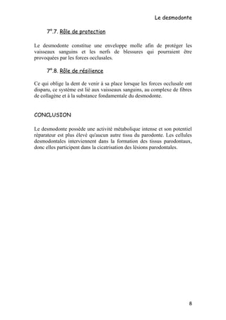 Le desmodonte
7°.7. Rôle de protection
Le desmodonte constitue une enveloppe molle afin de protéger les
vaisseaux sanguins et les nerfs de blessures qui pourraient être
provoquées par les forces occlusales.
7°.8. Rôle de résilience
Ce qui oblige la dent de venir à sa place lorsque les forces occlusale ont
disparu, ce système est lié aux vaisseaux sanguins, au complexe de fibres
de collagène et à la substance fondamentale du desmodonte.
CONCLUSION
Le desmodonte possède une activité métabolique intense et son potentiel
réparateur est plus élevé qu'aucun autre tissu du parodonte. Les cellules
desmodontales interviennent dans la formation des tissus parodontaux,
donc elles participent dans la cicatrisation des lésions parodontales.
8
 