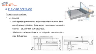 6. PLANS DE COFFRAGE
Conventions de repérage:
• Les consoles
• Sont repérées par la lettre C majuscule suivie du numéro de la
console et des indications de sa section comme pour une poutre
Exemple : C1 . 300×500 ou C1(300×500 )
• Si la hauteur de la console varie, on indique les hauteurs mini à
maxi de la console
 