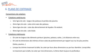 6. PLANS DE COFFRAGE
Conventions de cotation:
• Cotations extérieures
o 1ère ligne de cote : largeur des poteaux et portées des poutres
o 2ème ligne de cote : cotes entre axes des poteaux.
o 3ème ligne de cote : cotes des décrochement de façades s'ils existent.
o 4ème ligne de cote : cote totale
• Cotations intérieures
o On cote les largeurs des éléments porteurs (poutres, poteaux, voiles…) et distances entre eux.
o On cote les dimensions des trémies et leurs cotes de positionnement par rapport aux nus les plus proches
(Voiles, poutres…)
o Lorsque les trémies traversent la dalle, les coter par leurs deux dimensions ou par leur diamètre. Lorsqu'elles
ne traversent pas la dalle, les coter par trois dimensions, la 3ème étant toujours la profondeur.
 