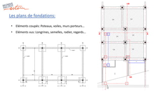 Les plans de fondations:
• Eléments coupés: Poteaux, voiles, murs porteurs…
• Eléments vus: Longrines, semelles, radier, regards…
 