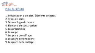 PLAN DU COURS
1. Présentation d’un plan. Éléments détectés.
2. Types de plans
3. Terminologie du dessin
4. Eléments de construction
5. Les projections
6. La coupe
7. Les plans de coffrage
8. Les plans de fondations
9. Les plans de ferraillage
 