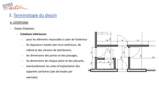 3. Terminologie du dessin
4. COTATIONS
- Cotes linéaires:
- Cotations intérieures:
- pour les éléments impossible à coter de l’extérieur
- les épaisseurs totales des murs extérieurs, de
refend et des cloisons de distribution,
- les dimensions des portes et des passages,
- les dimensions de chaque pièce et des placards,
- éventuellement les cotes d’implantation des
appareils sanitaires (axe de lavabo par
exemple).
 
