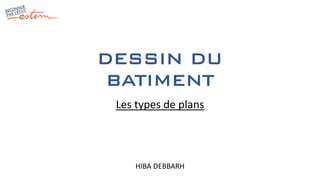 DESSIN DU
BATIMENT
HIBA DEBBARH
Les types de plans
 