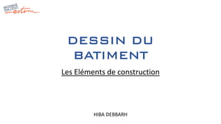 DESSIN DU
BATIMENT
HIBA DEBBARH
Les Eléments de construction
 