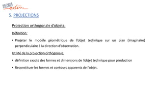 Projection orthogonale d’objets:
Définition:
• Projeter le modèle géométrique de l’objet technique sur un plan (imaginaire)
perpendiculaire à la direction d’observation.
Utilité de la projection orthogonale:
• définition exacte des formes et dimensions de l’objet technique pour production
• Reconstituer les formes et contours apparents de l’objet.
5. PROJECTIONS
 