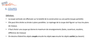 6. COUPES
Définition:
• La coupe verticale est effectuée sur la totalité de la construction ou une partie (coupe partielle).
• Elle peut être droite ou brisée à plans parallèles. Le repérage de la coupe doit figurer sur tous les plans
de niveaux.
• Il faut choisir une coupe qui donne le maximum de renseignements (baies, ouverture, escaliers,
différence de niveaux)
• On dessine d’abord les objets coupés ensuite les objets vus ensuite les objets cachés (au besoin)
 