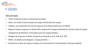 6. COUPES
Plans de coupe:
• Tracer le plan de coupe en passant par les baies.
• Situer sur le plan la trace du plan de coupe vertical (trait de coupe).
• Indiquer, aux extrémités du trait de coupe le sens d’observation par une flèche.
• Repérer chaque coupe par le même lettre majuscule à chaque extrémité du trait de coupe (à chaque
changement de direction si nécessaire pour les coupes brisées).
• Désigner la coupe par sa lettre :Coupe A ou coupe B ou A-A ; B-B; A-A’; B-B’
• NOTA : les détails sont désignés « Coupe partielle »
• Positionner le plan de coupe au moyen d’un trait mixte fin si la localisation n’est pas évidente.
 