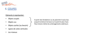 6. COUPES
Eléments à représenter:
• Objets coupés
• Objets vus
• Objets cachés (au besoin)
• Lignes de cotes verticales
• Les niveaux
A partir des fondations ou du plancher le plus bas
jusqu’à la toiture terrasse ou le point le plus haut.
Peut inclure même les aménagements extérieurs
 