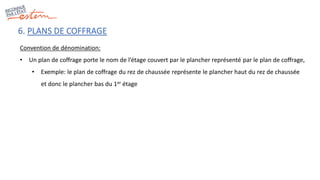6. PLANS DE COFFRAGE
Convention de dénomination:
• Un plan de coffrage porte le nom de l’étage couvert par le plancher représenté par le plan de coffrage,
• Exemple: le plan de coffrage du rez de chaussée représente le plancher haut du rez de chaussée
et donc le plancher bas du 1er étage
 