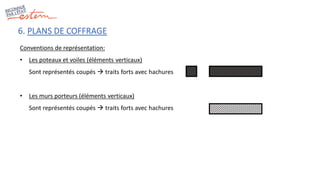 6. PLANS DE COFFRAGE
Conventions de représentation:
• Les poteaux et voiles (éléments verticaux)
Sont représentés coupés  traits forts avec hachures
• Les murs porteurs (éléments verticaux)
Sont représentés coupés  traits forts avec hachures
 