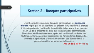 Section 2 – Banques participatives
« Sont considérées comme banques participatives les personnes
morales régies par les dispositions du présent titre, habilitées à exercer,
à titre de profession habituelle, les activités visées aux articles premier,
55 et 58 de la présente loi, ainsi que les opérations commerciales,
financières et d’investissements, après avis du Conseil supérieur des
Ouléma conformément aux dispositions de l’article 62 ci-dessous. Les
activités et opérations ci-dessus ne doivent pas donner lieu à la
perception et/ou au versement d’intérêt. »
Art. 54 de la loi n° 103-12
10
 