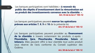 Les banques participatives sont habilitées « à recevoir du
public des dépôts d’investissement dont la rémunération est
au produit des investissements convenus avec la clientèle. ».
Art. 55 de la loi n° 103-12
11
Les banques participatives peuvent exercer les opérations
prévues aux articles 7, 8, 9 et 16 de la présente loi.
Art. 57 de la loi n° 103-12
Les banques participatives peuvent procéder au financement
de la clientèle à travers notamment les produits ci-après :
Mourabaha, Ijara, Moucharaka, Moudaraba, Salam et
Istisna’a. Elles peuvent offrir à leur clientèle tout autre produit
sous réserve de l’avis conforme du Conseil supérieur des
Ouléma.
Art. 58 de la loi n° 103-12
 