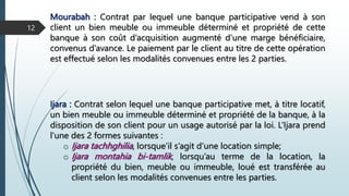 Mourabah : Contrat par lequel une banque participative vend à son
client un bien meuble ou immeuble déterminé et propriété de cette
banque à son coût d’acquisition augmenté d’une marge bénéficiaire,
convenus d’avance. Le paiement par le client au titre de cette opération
est effectué selon les modalités convenues entre les 2 parties.
12
Ijara : Contrat selon lequel une banque participative met, à titre locatif,
un bien meuble ou immeuble déterminé et propriété de la banque, à la
disposition de son client pour un usage autorisé par la loi. L’Ijara prend
l’une des 2 formes suivantes :
o Ijara tachhghilia, lorsque’il s’agit d’une location simple;
o Ijara montahia bi-tamlik, lorsqu’au terme de la location, la
propriété du bien, meuble ou immeuble, loué est transférée au
client selon les modalités convenues entre les parties.
 