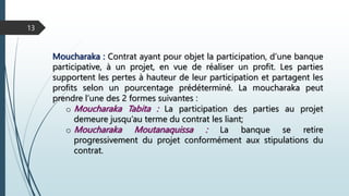 Moucharaka : Contrat ayant pour objet la participation, d’une banque
participative, à un projet, en vue de réaliser un profit. Les parties
supportent les pertes à hauteur de leur participation et partagent les
profits selon un pourcentage prédéterminé. La moucharaka peut
prendre l’une des 2 formes suivantes :
o Moucharaka Tabita : La participation des parties au projet
demeure jusqu’au terme du contrat les liant;
o Moucharaka Moutanaquissa : La banque se retire
progressivement du projet conformément aux stipulations du
contrat.
13
 