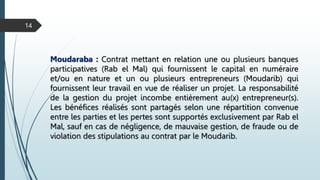 14
Moudaraba : Contrat mettant en relation une ou plusieurs banques
participatives (Rab el Mal) qui fournissent le capital en numéraire
et/ou en nature et un ou plusieurs entrepreneurs (Moudarib) qui
fournissent leur travail en vue de réaliser un projet. La responsabilité
de la gestion du projet incombe entièrement au(x) entrepreneur(s).
Les bénéfices réalisés sont partagés selon une répartition convenue
entre les parties et les pertes sont supportés exclusivement par Rab el
Mal, sauf en cas de négligence, de mauvaise gestion, de fraude ou de
violation des stipulations au contrat par le Moudarib.
 