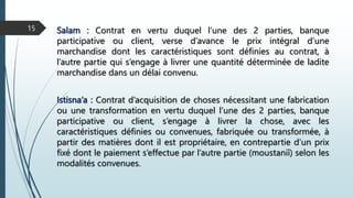 Salam : Contrat en vertu duquel l’une des 2 parties, banque
participative ou client, verse d’avance le prix intégral d’une
marchandise dont les caractéristiques sont définies au contrat, à
l’autre partie qui s’engage à livrer une quantité déterminée de ladite
marchandise dans un délai convenu.
15
Istisna’a : Contrat d’acquisition de choses nécessitant une fabrication
ou une transformation en vertu duquel l’une des 2 parties, banque
participative ou client, s’engage à livrer la chose, avec les
caractéristiques définies ou convenues, fabriquée ou transformée, à
partir des matières dont il est propriétaire, en contrepartie d’un prix
fixé dont le paiement s’effectue par l’autre partie (moustaniî) selon les
modalités convenues.
 