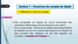 19 Section 1 – Ouverture du compte de dépôt
I – Définition et tenue de compte
I.1. DÉFINITION
 État comptable sur lequel est inscrit l’ensemble des
opérations effectuées entre la banque et son client.
 Pour le particulier : Effectuer les dépôts des disponibilités
et prélever au fur et à mesure des besoins en utilisant le
plus souvent des chèques, ce qui fait appeler ces
comptes « comptes de chèques ».
 