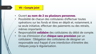 25 VII – Compte joint
• Ouvert au nom de 2 ou plusieurs personnes.
• Possibilité de chacun des cotitulaires d’effectuer toutes
opérations sur les fonds et titres en dépôt et, notamment, à
sa seule initiative, effectuer des paiements ou des retraits,
mêmes importants.
• Responsabilité solidaire des cotitulaires du débit de compte.
• En cas d’émission d’un chèque sans provision par un
cotitulaire : Obligation des cotitulaires de désigner un
responsable seul frappé d’une interdiction d’émettre des
chèques jusqu’à régularisation.
 