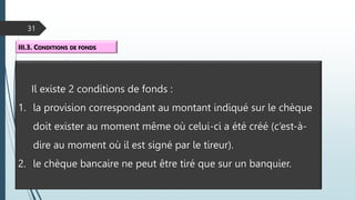 31
III.3. CONDITIONS DE FONDS
Il existe 2 conditions de fonds :
1. la provision correspondant au montant indiqué sur le chèque
doit exister au moment même où celui-ci a été créé (c’est-à-
dire au moment où il est signé par le tireur).
2. le chèque bancaire ne peut être tiré que sur un banquier.
 