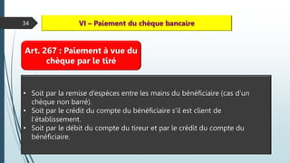 34 VI – Paiement du chèque bancaire
Art. 267 : Paiement à vue du
chèque par le tiré
• Soit par la remise d’espèces entre les mains du bénéficiaire (cas d’un
chèque non barré).
• Soit par le crédit du compte du bénéficiaire s’il est client de
l’établissement.
• Soit par le débit du compte du tireur et par le crédit du compte du
bénéficiaire.
 