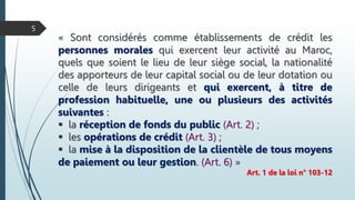 « Sont considérés comme établissements de crédit les
personnes morales qui exercent leur activité au Maroc,
quels que soient le lieu de leur siège social, la nationalité
des apporteurs de leur capital social ou de leur dotation ou
celle de leurs dirigeants et qui exercent, à titre de
profession habituelle, une ou plusieurs des activités
suivantes :
 la réception de fonds du public (Art. 2) ;
 les opérations de crédit (Art. 3) ;
 la mise à la disposition de la clientèle de tous moyens
de paiement ou leur gestion. (Art. 6) »
Art. 1 de la loi n° 103-12
5
 