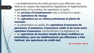 « Les établissements de crédit peuvent aussi effectuer, sous
réserve du respect des dispositions législatives et réglementaires
applicables en la matière, les opérations ci-après :
 les services d’investissement visés à l’article 8 ci-après ;
 les opérations de change ;
 les opérations sur or, métaux précieuses et pièces de
monnaie ;
 la présentation au public des opérations d'assurance de
personnes, d'assistance, d'assurance-crédit et de toute autre
opération d’assurance, conformément à la législation en
 les opérations de location simple de biens mobiliers ou
immobiliers, pour les établissements qui effectuent, à titre
habituel, des opérations de crédit-bail.
Art. 7 de la loi n° 103-12
6
 