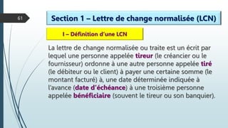61 Section 1 – Lettre de change normalisée (LCN)
I – Définition d’une LCN
La lettre de change normalisée ou traite est un écrit par
lequel une personne appelée tireur (le créancier ou le
fournisseur) ordonne à une autre personne appelée tiré
(le débiteur ou le client) à payer une certaine somme (le
montant facturé) à, une date déterminée indiquée à
l’avance (date d’échéance) à une troisième personne
appelée bénéficiaire (souvent le tireur ou son banquier).
 