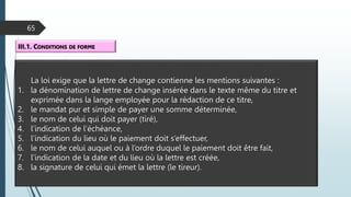 65
III.1. CONDITIONS DE FORME
La loi exige que la lettre de change contienne les mentions suivantes :
1. la dénomination de lettre de change insérée dans le texte même du titre et
exprimée dans la lange employée pour la rédaction de ce titre,
2. le mandat pur et simple de payer une somme déterminée,
3. le nom de celui qui doit payer (tiré),
4. l’indication de l’échéance,
5. l’indication du lieu où le paiement doit s’effectuer,
6. le nom de celui auquel ou à l’ordre duquel le paiement doit être fait,
7. l’indication de la date et du lieu où la lettre est créée,
8. la signature de celui qui émet la lettre (le tireur).
 