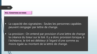 66
III.2. CONDITIONS DE FONDS
 La capacité des signataires : Seules les personnes capables
peuvent s’engager par lettre de change.
 La provision : On entend par provision d’une lettre de change
la créance du tireur sur le tiré. Il y a donc provision lorsque, à
l’échéance, le tiré est débiteur à l’égard d’une somme au
moins égale au montant de la lettre de change.
 