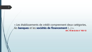 « Les établissements de crédit comprennent deux catégories,
les banques et les sociétés de financement (…) ».
Art. 10 de la loi n° 103-12
7
 