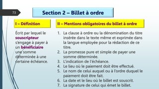 73 Section 2 – Billet à ordre
I – Définition
Écrit par lequel le
souscripteur
s’engage à payer à
un bénéficiaire
une somme
déterminée à une
certaine échéance.
II – Mentions obligatoires du billet à ordre
1. La clause à ordre ou la dénomination du titre
insérée dans le texte même et exprimée dans
la langue employée pour la rédaction de ce
titre.
2. La promesse pure et simple de payer une
somme déterminée.
3. L’indication de l’échéance.
4. Le lieu où le paiement doit être effectué.
5. Le nom de celui auquel ou à l’ordre duquel le
paiement doit être fait.
6. La date et le lieu où le billet est souscrit.
7. La signature de celui qui émet le billet.
 