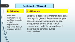 75 Section 3 – Warrant
I – Définition
Billet avec
nantissement au
profit du créancier
sur les
marchandises
déposées dans un
magasin général.
II – Mécanisme
Lorsqu’il a déposé des marchandises dans
un magasin général, le commerçant peut
souscrire un warrant au profit de son
banquier qui pourra de ce fait lui
consentir un crédit de trésorerie car il
bénéficie de garanties sur les
marchandises.
 