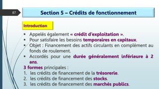 87 Section 5 – Crédits de fonctionnement
 Appelés également « crédit d’exploitation ».
 Pour satisfaire les besoins temporaires en capitaux.
 Objet : Financement des actifs circulants en complément au
fonds de roulement.
 Accordés pour une durée généralement inférieure à 2
ans.
3 formes principales :
1. les crédits de financement de la trésorerie.
2. les crédits de financement des stocks.
3. les crédits de financement des marchés publics.
Introduction
 